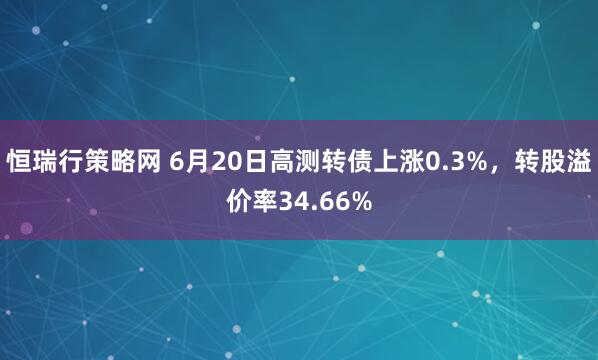 恒瑞行策略网 6月20日高测转债上涨0.3%，转股溢价率34.66%