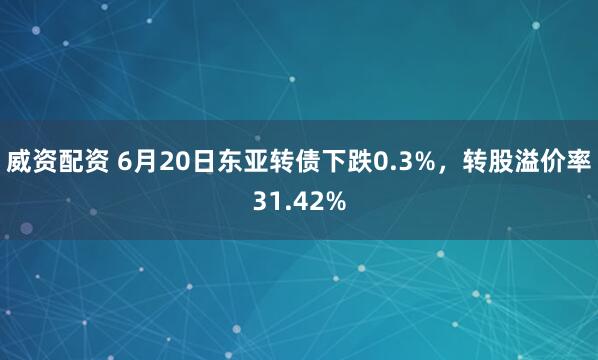 威资配资 6月20日东亚转债下跌0.3%，转股溢价率31.42%