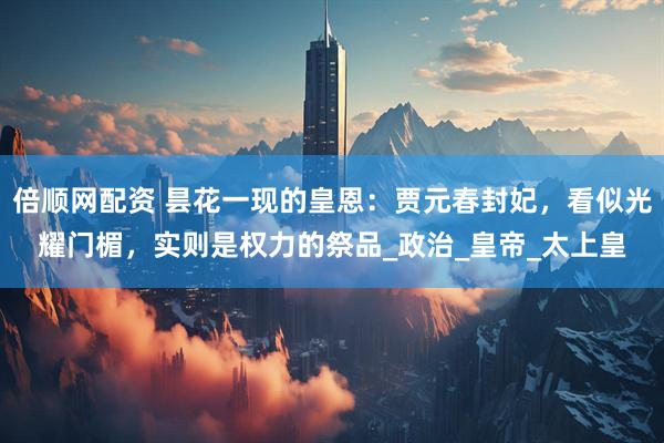 倍顺网配资 昙花一现的皇恩：贾元春封妃，看似光耀门楣，实则是权力的祭品_政治_皇帝_太上皇