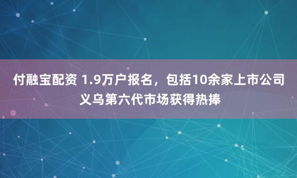 付融宝配资 1.9万户报名，包括10余家上市公司 义乌第六代市场获得热捧