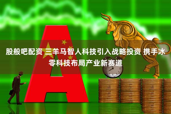 股般吧配资 三羊马智人科技引入战略投资 携手冰零科技布局产业新赛道