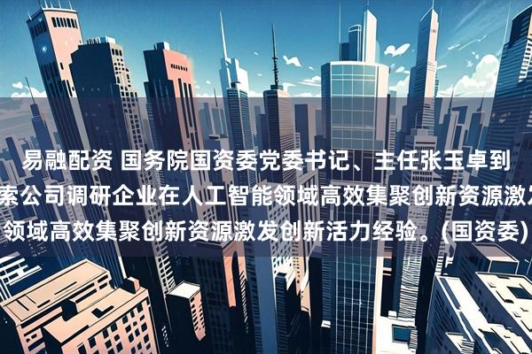 易融配资 国务院国资委党委书记、主任张玉卓到宇树科技公司、深度求索公司调研企业在人工智能领域高效集聚创新资源激发创新活力经验。(国资委)