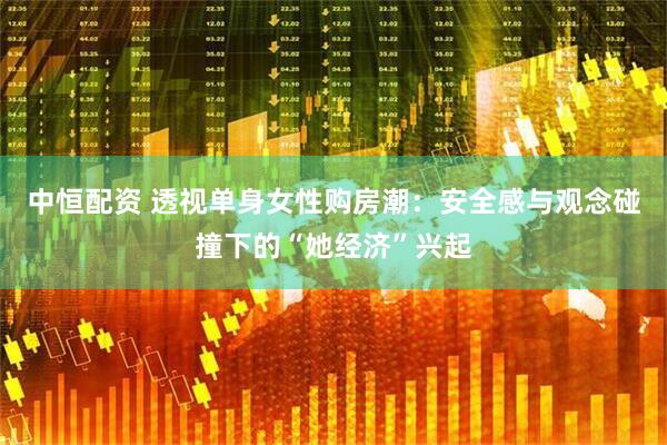 中恒配资 透视单身女性购房潮：安全感与观念碰撞下的“她经济”兴起