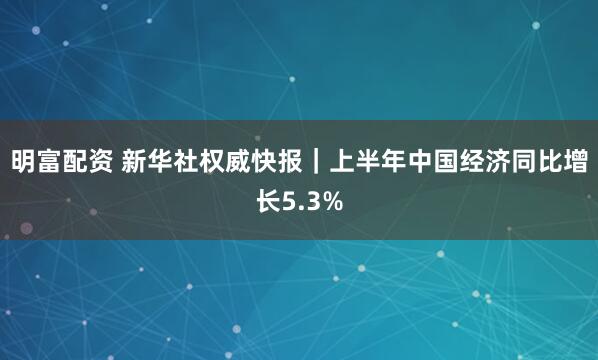 明富配资 新华社权威快报｜上半年中国经济同比增长5.3%