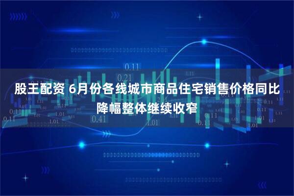 股王配资 6月份各线城市商品住宅销售价格同比降幅整体继续收窄