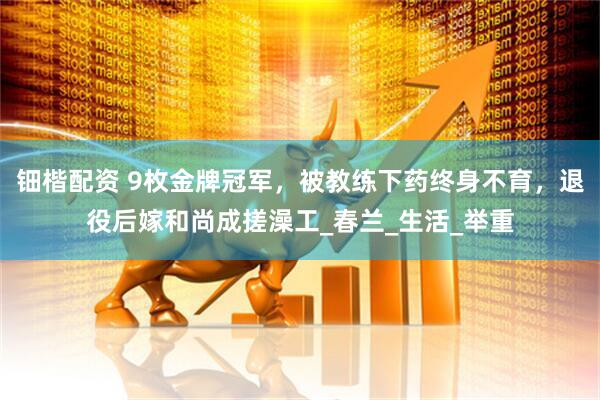 钿楷配资 9枚金牌冠军，被教练下药终身不育，退役后嫁和尚成搓澡工_春兰_生活_举重