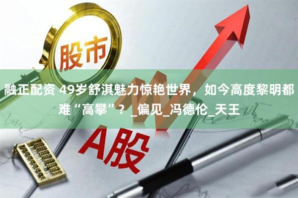 融正配资 49岁舒淇魅力惊艳世界，如今高度黎明都难“高攀”？_偏见_冯德伦_天王