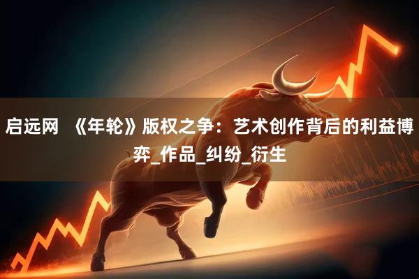 启远网  《年轮》版权之争：艺术创作背后的利益博弈_作品_纠纷_衍生