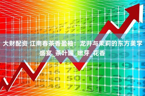 大财配资 江南春茶香盈袖：龙井与茉莉的东方美学盛宴_茶叶罐_嫩芽_花香