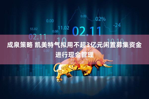 成泉策略 凯美特气拟用不超3亿元闲置募集资金进行现金管理