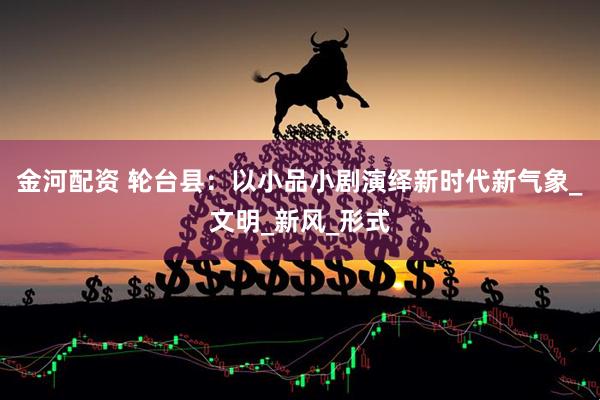 金河配资 轮台县：以小品小剧演绎新时代新气象_文明_新风_形式