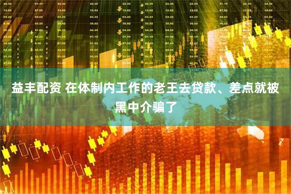 益丰配资 在体制内工作的老王去贷款、差点就被黑中介骗了