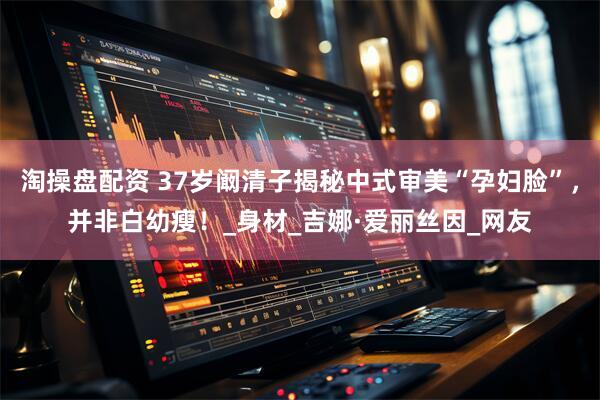 淘操盘配资 37岁阚清子揭秘中式审美“孕妇脸”，并非白幼瘦！_身材_吉娜·爱丽丝因_网友