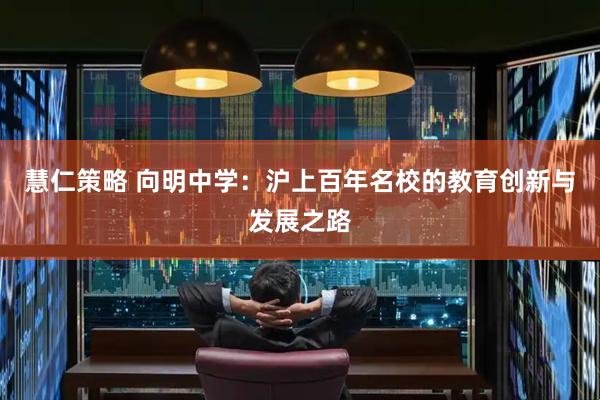 慧仁策略 向明中学：沪上百年名校的教育创新与发展之路