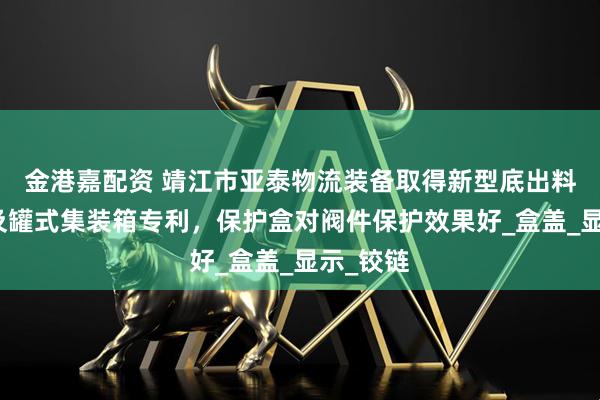 金港嘉配资 靖江市亚泰物流装备取得新型底出料保护盒及罐式集装箱专利,保护盒对阀件保护效果好_盒盖_显示_铰链