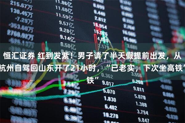 恒汇证券 红到发紫!男子请了半天假提前出发,从杭州自驾回山东开了21小时,“已老实,下次坐高铁”