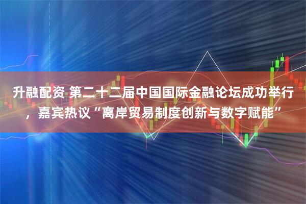 升融配资 第二十二届中国国际金融论坛成功举行，嘉宾热议“离岸贸易制度创新与数字赋能”