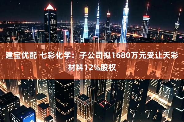 建宝优配 七彩化学：子公司拟1680万元受让天彩材料12%股权