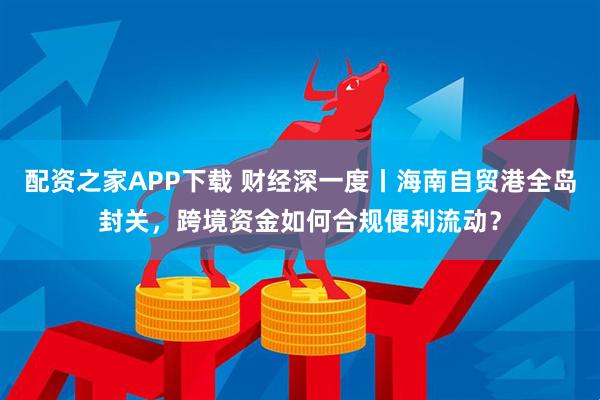 配资之家APP下载 财经深一度丨海南自贸港全岛封关，跨境资金如何合规便利流动？