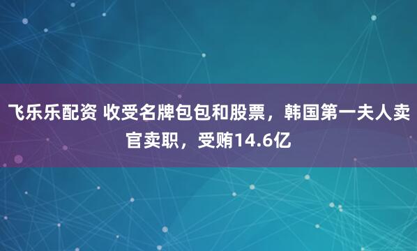 飞乐乐配资 收受名牌包包和股票,韩国第一夫人卖官卖职,受贿14.6亿