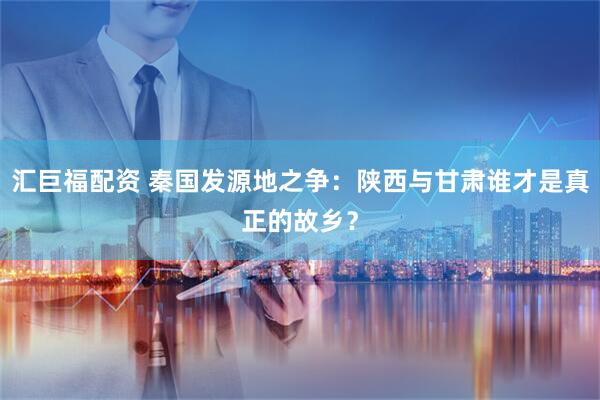 汇巨福配资 秦国发源地之争：陕西与甘肃谁才是真正的故乡？