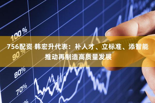 756配资 韩宏升代表：补人才、立标准、添智能 推动再制造高质量发展